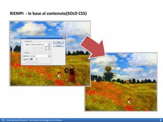 RIEMPI - in base al contenuto(SOLO CS5)
                                                                 Ri-crea il pattern dell’immagine a partire da
                                                                 una selezione data.
                                                                 E’ utile per rimuovere elementi da sfondi non
                                                                 uniformi.
                                                                 MODIFICA>Riempi
                                                                 SHIFT + F5
                                                                 ATTENZIONE!
                                                                 I riempimenti in base al contenuto
                                                                 effettuano una sintesi casuale dei
                                                                 contenuti dell’immagine con
                                                                 caratteristiche simili.
                                                                 EDI II – Strumenti di disegno e di ritocco
                                                                 caratteristiche simili.
                                                                 Il ricalcolo dipende fortemente
                                                                 dalla selezione!!
                                                                 (la guida consiglia di fare una
                                                                 selezione leggermente più ampie
                                                                 rispetto all’elemento da eliminare)



EDI - Mariachiara Pezzotti - Strumenti di disegno e di ritocco                                                   8
 