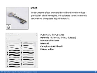 SFOCA
                                                    Lo strumento sfoca ammorbidisce i bordi netti o riduce i
                                                    particolari di un’immagine. Più colorate su un’area con lo
                                                    strumento, più questa apparirà sfocata.




                                                                 POSSIAMO IMPOSTARE:
                                                                 Pennello (diametro, forma, durezza)
                                                                 Metodo di fusione
                                                                 Intensità
                                                                 Campiona tutti i livelli
                                                                 Pittura a dito




EDI - Mariachiara Pezzotti - Strumenti di disegno e di ritocco                                                   9
 