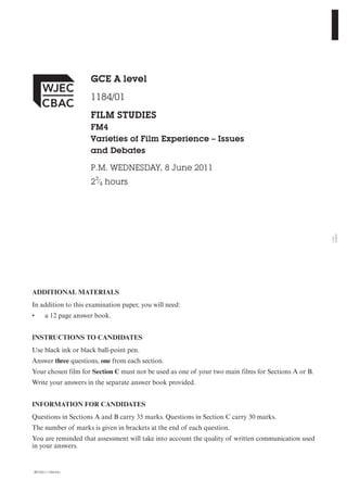 JD*(S11-1184-01)
ADDITIONAL MATERIALS
In addition to this examination paper, you will need:
• a 12 page answer book.
INSTRUCTIONS TO CANDIDATES
Use black ink or black ball-point pen.
Answer three questions, one from each section.
Your chosen film for Section C must not be used as one of your two main films for Sections A or B.
Write your answers in the separate answer book provided.
INFORMATION FOR CANDIDATES
Questions in Sections A and B carry 35 marks. Questions in Section C carry 30 marks.
The number of marks is given in brackets at the end of each question.
You are reminded that assessment will take into account the quality of written communication used
in your answers.
GCE A level
1184/01
FILM STUDIES
FM4
Varieties of Film Experience – Issues
and Debates
P.M. WEDNESDAY, 8 June 2011
23
⁄4 hours
1184
010001
 