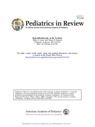Hyperbilirubinemia in the Newborn
Bryon J. Lauer and Nancy D. Spector
Pediatrics in Review 2011;32;341
DOI: 10.1542/pir.32-8-341
The online version of this article, along with updated information and services,
is located on the World Wide Web at:
http://pedsinreview.aappublications.org/content/32/8/341
Pediatrics in Review is the official journal of the American Academy of Pediatrics. A monthly
publication, it has been published continuously since 1979. Pediatrics in Review is owned,
published, and trademarked by the American Academy of Pediatrics, 141 Northwest Point
Boulevard, Elk Grove Village, Illinois, 60007. Copyright © 2011 by the American Academy
of Pediatrics. All rights reserved. Print ISSN: 0191-9601.
Downloaded from http://pedsinreview.aappublications.org/ at Health Internetwork on July 3, 2014
 