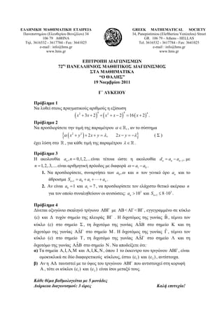 ΕΛΛΗΝΙΚΗ ΜΑΘΗΜΑΤΙΚΗ ΕΤΑΙΡΕΙΑ
Πανεπιστημίου (Ελευθερίου Βενιζέλου) 34
106 79 ΑΘΗΝΑ
Τηλ. 3616532 - 3617784 - Fax: 3641025
e-mail : info@hms.gr
www.hms.gr
GREEK MATHEMATICAL SOCIETY
34, Panepistimiou (Εleftheriou Venizelou) Street
GR. 106 79 - Athens - HELLAS
Tel. 3616532 - 3617784 - Fax: 3641025
e-mail : info@hms.gr
www.hms.gr
ΕΠΙΤΡΟΠΗ ΔΙΑΓΩΝΙΣΜΩΝ
72ος
ΠΑΝΕΛΛΗΝΙΟΣ ΜΑΘΗΤΙΚΟΣ ΔΙΑΓΩΝΙΣΜΟΣ
ΣΤΑ ΜΑΘΗΜΑΤΙΚΑ
“Ο ΘΑΛΗΣ”
19 Νοεμβρίου 2011
Γ΄ ΛΥΚΕΙΟΥ
Πρόβλημα 1
Να λυθεί στους πραγματικούς αριθμούς η εξίσωση
     
4 4 42 2
3 2 2 16 2x x x x x       .
Πρόβλημα 2
Να προσδιορίσετε την τιμή της παραμέτρου ,  , αν το σύστημα
  2 2
2 , 2x y x y x y        ( Σ )
έχει λύση στο , για κάθε τιμή της παραμέτρου   .
Πρόβλημα 3
Η ακολουθία είναι τέτοια ώστε η ακολουθία με
είναι αριθμητική πρόοδος με διαφορά
, 0,1,2,...na n  1,n n nd a a  
1,2,.3,....n  1 0a a   .
1. Να προσδιορίσετε, συναρτήσει των 0 ,a  και n τον γενικό όρο na και το
άθροισμα a .1 0 1n nS a a   
2. Αν είναι 0 1a  και 1 7a  , να προσδιορίσετε τον ελάχιστο θετικό ακέραιο n
για τον οποίο συναληθεύουν οι ανισώσεις:  .3 3
110 και 8 10n na S  
Πρόβλημα 4
Δίνεται οξυγώνιο σκαληνό τρίγωνο με , εγγεγραμμένο σε κύκλο
και τυχόν σημείο της πλευράς . Η διχοτόμος της γωνίας , τέμνει τον
κύκλο στο σημείο , τη διχοτόμο της γωνίας στο σημείο και τη
διχοτόμο της γωνίας στο σημείο M . Η διχοτόμος της γωνίας , τέμνει τον
κύκλο στο σημείο , τη διχοτόμο της γωνίας στο σημείο και τη
διχοτόμο της γωνίας στο σημείο . Να αποδείξετε ότι:
ΑΒΓ
ΒΓ
N
ΑΒ< ΑΓ< ΒΓ
ˆΑΔΒ
ˆΑΔΓ
(c) Δ
(c)
(c)
ˆΒ
ˆΓ
Σ
ˆΓ
Τ
Β
Κ
Λ
ΑΔ
ˆΑΔ
α) Τα σημεία Α και , όπου το έκκεντρο του τριγώνου ΑΒ , είναι,Ι,Λ,Μ Α,Ι,Κ, Ν Ι Γ
ομοκυκλικά σε δύο διαφορετικούς κύκλους, έστω και , αντίστοιχα.1(c ) 2(c )
β) Αν η ταυτιστεί με το ύψος του τριγώνου που αντιστοιχεί στη κορυφήΑΔ ΑΒΓ
Α , τότε οι κύκλοι και είναι ίσοι μεταξύ τους.1(c ) 2(c )
Κάθε θέμα βαθμολογείται με 5 μονάδες
Διάρκεια διαγωνισμού: 3 ώρες Καλή επιτυχία!
 