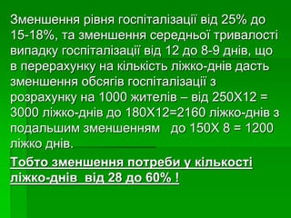 Зменшення рівня госпіталізації від 25% до
15-18%, та зменшення середньої тривалості
випадку госпіталізації від 12 до 8-9 днів, що
в перерахунку на кількість ліжко-днів дасть
зменшення обсягів госпіталізації з
розрахунку на 1000 жителів – від 250Х12 =
3000 ліжко-днів до 180Х12=2160 ліжко-днів з
подальшим зменшенням до 150Х 8 = 1200
ліжко днів.
Тобто зменшення потреби у кількості
ліжко-днів від 28 до 60% !
 