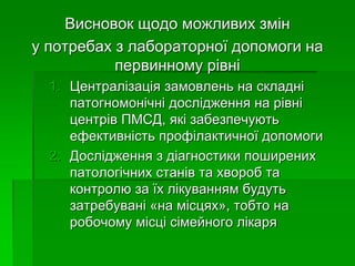 Висновок щодо можливих змін
у потребах з лабораторної допомоги на
первинному рівні
1. Централізація замовлень на складні
патогномонічні дослідження на рівні
центрів ПМСД, які забезпечують
ефективність профілактичної допомоги
2. Дослідження з діагностики поширених
патологічних станів та хвороб та
контролю за їх лікуванням будуть
затребувані «на місцях», тобто на
робочому місці сімейного лікаря
 