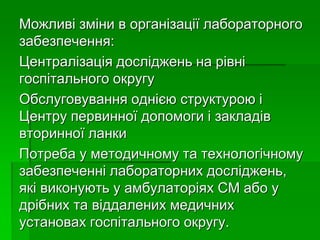 Можливі зміни в організації лабораторного
забезпечення:
Централізація досліджень на рівні
госпітального округу
Обслуговування однією структурою і
Центру первинної допомоги і закладів
вторинної ланки
Потреба у методичному та технологічному
забезпеченні лабораторних досліджень,
які виконують у амбулаторіях СМ або у
дрібних та віддалених медичних
установах госпітального округу.
 