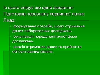 Із цього слідує ще одне завдання:
Підготовка персоналу первинної ланки:
Лікар:
 формування потреби, щодо отримання
даних лабораторних досліджень.
 організація переданалітичної фази
досліджень.
 аналіз отриманих даних та прийняття
обґрунтованих рішень.
 