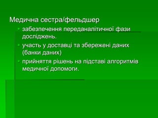 Медична сестра/фельдшер
 забезпечення переданалітичної фази
досліджень.
 участь у доставці та збережені даних
(банки даних)
 прийняття рішень на підставі алгоритмів
медичної допомоги.
 