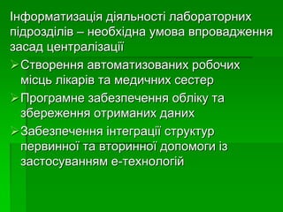 Інформатизація діяльності лабораторних
підрозділів – необхідна умова впровадження
засад централізації
Створення автоматизованих робочих
місць лікарів та медичних сестер
Програмне забезпечення обліку та
збереження отриманих даних
Забезпечення інтеграції структур
первинної та вторинної допомоги із
застосуванням е-технологій
 