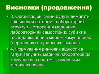Висновки (продовження)
 3. Організаційні зміни будуть вимагати
збільшення автономії лабораторних
структур – створення медичних
лабораторій як самостійних суб’єктів
господарювання в мережі комунальних
(державних) лікувальних закладів
 4. Формування ринкових відносин в
галузі залучить медичні лабораторії до
конкуренції в системі громадських
медичних послуг
 