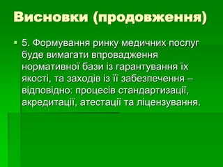Висновки (продовження)
 5. Формування ринку медичних послуг
буде вимагати впровадження
нормативної бази із гарантування їх
якості, та заходів із її забезпечення –
відповідно: процесів стандартизації,
акредитації, атестації та ліцензування.
 