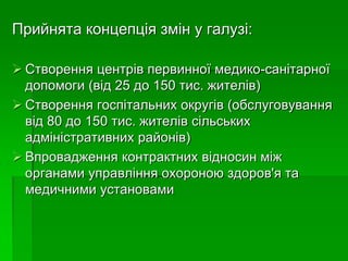 Прийнята концепція змін у галузі:
 Створення центрів первинної медико-санітарної
допомоги (від 25 до 150 тис. жителів)
 Створення госпітальних округів (обслуговування
від 80 до 150 тис. жителів сільських
адміністративних районів)
 Впровадження контрактних відносин між
органами управління охороною здоров'я та
медичними установами
 