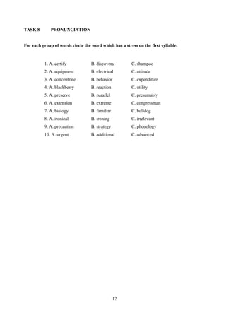12
TASK 8 PRONUNCIATION
For each group of words circle the word which has a stress on the first syllable.
1. A. certify B. discovery C. shampoo
2. A. equipment B. electrical C. attitude
3. A. concentrate B. behavior C. expenditure
4. A. blackberry B. reaction C. utility
5. A. preserve B. parallel C. presumably
6. A. extension B. extreme C. congressman
7. A. biology B. familiar C. bulldog
8. A. ironical B. ironing C. irrelevant
9. A. precaution B. strategy C. phonology
10. A. urgent B. additional C. advanced
 
