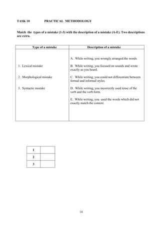 14
TASK 10 PRACTICAL METHODOLOGY
Match the types of a mistake (1-3) with the description of a mistake (A-E). Two descriptions
are extra.
Type of a mistake Description of a mistake
1. Lexical mistake
2. Morphological mistake
3. Syntactic mistake
A. While writing, you wrongly arranged the words.
B. While writing, you focused on sounds and wrote
exactly as you heard.
C. While writing, you could not differentiate between
formal and informal styles.
D. While writing, you incorrectly used tense of the
verb and the verb form.
E. While writing, you used the words which did not
exactly match the context.
1
2
3
 