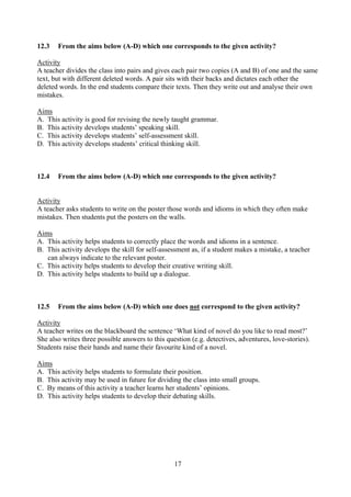 17
12.3 From the aims below (A-D) which one corresponds to the given activity?
Activity
A teacher divides the class into pairs and gives each pair two copies (A and B) of one and the same
text, but with different deleted words. A pair sits with their backs and dictates each other the
deleted words. In the end students compare their texts. Then they write out and analyse their own
mistakes.
Aims
A. This activity is good for revising the newly taught grammar.
B. This activity develops students’ speaking skill.
C. This activity develops students’ self-assessment skill.
D. This activity develops students’ critical thinking skill.
12.4 From the aims below (A-D) which one corresponds to the given activity?
Activity
A teacher asks students to write on the poster those words and idioms in which they often make
mistakes. Then students put the posters on the walls.
Aims
A. This activity helps students to correctly place the words and idioms in a sentence.
B. This activity develops the skill for self-assessment as, if a student makes a mistake, a teacher
can always indicate to the relevant poster.
C. This activity helps students to develop their creative writing skill.
D. This activity helps students to build up a dialogue.
12.5 From the aims below (A-D) which one does not correspond to the given activity?
Activity
A teacher writes on the blackboard the sentence ‘What kind of novel do you like to read most?’
She also writes three possible answers to this question (e.g. detectives, adventures, love-stories).
Students raise their hands and name their favourite kind of a novel.
Aims
A. This activity helps students to formulate their position.
B. This activity may be used in future for dividing the class into small groups.
C. By means of this activity a teacher learns her students’ opinions.
D. This activity helps students to develop their debating skills.
 
