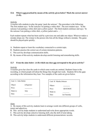 18
12.6 What is not practised by means of the activity given below? Mark the correct answer
(A-D).
Activity
A teacher tells students to play the game ‘pack the suitcase’. The procedure is the following:
The first student says: ‘In the suitcase I’m putting a white shirt’. The next student says: ‘In the
suitcase I am putting a white shirt and a yellow jacket’. The third student continues and says: ‘In
the suitcase I am putting a white shirt, a yellow jacket and a ….’,
Each student repeats what has been said by a previous one and adds one object. Whoever makes a
mistake drops out. The winner is the person who lists all the things without a mistake. The game
should be played quite quickly.
A. Students repeat or learn the vocabulary connected to a certain topic.
B. Students practice the correct use of certain intonation patterns.
C. This activity develops communication skills.
D. By means of this activity students develop careful listening and remembering skills.
12.7 From the aims below (A-D) which one does not correspond to the given activity?
Activity
A teacher gives her class the cards in which some words are omitted. Students listen to the
recording, in which people tell about the things they bought last week. Students fill in the gaps
according to the information they hear. Two samples of the cards are given below.
Cfard Ccard dardC
Aims
A. By means of this activity students learn to arrange words into different groups of verbs,
nouns and adjectives.
B. This activity helps students to understand and write down appropriate words.
C. This activity develops selective listening skill, also the skill of note-taking.
D. This activity helps students to understand different pronunciations/ accents.
Card A / John Muller
Object: refrigerator
Price: _________
Made in: Italy
Date: __________
Card B / Martha Johnson
Object: ________
Price: 120 EUROS
Made in: ________
Date: last Saturday
 