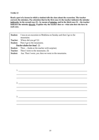 19
TASK 13
Read a part of a lesson in which a student tells the class about the excursion. The teacher
corrects the mistakes. Pay attention that in the first case (1) the teacher indicates the mistake
indirectly; in the second case (2) - by means of miming, and in the third case (3) - the teacher
indicates the mistake directly. Explain why the teacher does so - what aim does she have in
each case.
TASK 14
1.
2.
3.
Student: I was on an excursion to Mtskheta on Sunday and then I go to the
mountains.
Teacher: Where did you go? (1)
Student: Then I go to the mountains.
Teacher shakes her head. (2)
Student: Then ... (looks at the teacher with surprise).
Teacher: Then I went to the mountains. (3)
Student: Aaa. Then I went, yes, then we went to the mountains.
 