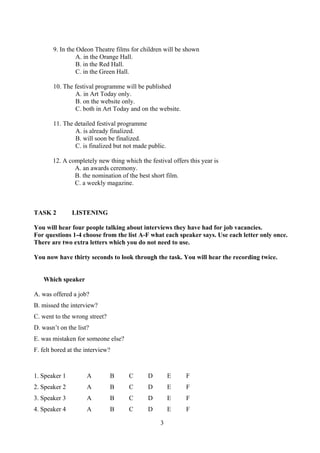 3
9. In the Odeon Theatre films for children will be shown
A. in the Orange Hall.
B. in the Red Hall.
C. in the Green Hall.
10. The festival programme will be published
A. in Art Today only.
B. on the website only.
C. both in Art Today and on the website.
11. The detailed festival programme
A. is already finalized.
B. will soon be finalized.
C. is finalized but not made public.
12. A completely new thing which the festival offers this year is
A. an awards ceremony.
B. the nomination of the best short film.
C. a weekly magazine.
TASK 2 LISTENING
You will hear four people talking about interviews they have had for job vacancies.
For questions 1-4 choose from the list A-F what each speaker says. Use each letter only once.
There are two extra letters which you do not need to use.
You now have thirty seconds to look through the task. You will hear the recording twice.
Which speaker
A. was offered a job?
B. missed the interview?
C. went to the wrong street?
D. wasn’t on the list?
E. was mistaken for someone else?
F. felt bored at the interview?
1. Speaker 1 A B C D E F
2. Speaker 2 A B C D E F
3. Speaker 3 A B C D E F
4. Speaker 4 A B C D E F
 