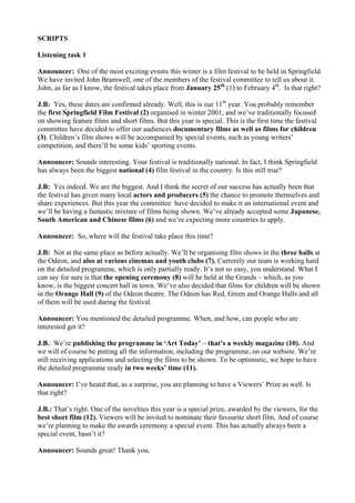 SCRIPTS
Listening task 1
Announcer: One of the most exciting events this winter is a film festival to be held in Springfield.
We have invited John Bramwell, one of the members of the festival committee to tell us about it.
John, as far as I know, the festival takes place from January 25th
(1) to February 4th
. Is that right?
J.B: Yes, these dates are confirmed already. Well, this is our 11th
year. You probably remember
the first Springfield Film Festival (2) organised in winter 2001, and we’ve traditionally focused
on showing feature films and short films. But this year is special. This is the first time the festival
committee have decided to offer our audiences documentary films as well as films for children
(3). Children’s film shows will be accompanied by special events, such as young writers’
competition, and there’ll be some kids’ sporting events.
Announcer: Sounds interesting. Your festival is traditionally national. In fact, I think Springfield
has always been the biggest national (4) film festival in the country. Is this still true?
J.B: Yes indeed. We are the biggest. And I think the secret of our success has actually been that
the festival has given many local actors and producers (5) the chance to promote themselves and
share experiences. But this year the committee have decided to make it an international event and
we’ll be having a fantastic mixture of films being shown. We’ve already accepted some Japanese,
South American and Chinese films (6) and we’re expecting more countries to apply.
Announcer: So, where will the festival take place this time?
J.B: Not at the same place as before actually. We’ll be organising film shows in the three halls at
the Odeon, and also at various cinemas and youth clubs (7). Currently our team is working hard
on the detailed programme, which is only partially ready. It’s not so easy, you understand. What I
can say for sure is that the opening ceremony (8) will be held at the Grands – which, as you
know, is the biggest concert hall in town. We’ve also decided that films for children will be shown
in the Orange Hall (9) of the Odeon theatre. The Odeon has Red, Green and Orange Halls and all
of them will be used during the festival.
Announcer: You mentioned the detailed programme. When, and how, can people who are
interested get it?
J.B.: We’re publishing the programme in ‘Art Today’ – that’s a weekly magazine (10). And
we will of course be putting all the information, including the programme, on our website. We’re
still receiving applications and selecting the films to be shown. To be optimistic, we hope to have
the detailed programme ready in two weeks’ time (11).
Announcer: I’ve heard that, as a surprise, you are planning to have a Viewers’ Prize as well. Is
that right?
J.B.: That’s right. One of the novelties this year is a special prize, awarded by the viewers, for the
best short film (12). Viewers will be invited to nominate their favourite short film. And of course
we’re planning to make the awards ceremony a special event. This has actually always been a
special event, hasn’t it?
Announcer: Sounds great! Thank you.
 