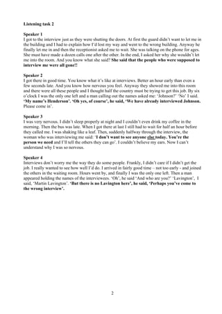 2
Listening task 2
Speaker 1
I got to the interview just as they were shutting the doors. At first the guard didn’t want to let me in
the building and I had to explain how I’d lost my way and went to the wrong building. Anyway he
finally let me in and then the receptionist asked me to wait. She was talking on the phone for ages.
She must have made a dozen calls one after the other. In the end, I asked her why she wouldn’t let
me into the room. And you know what she said? She said that the people who were supposed to
interview me were all gone!!
Speaker 2
I got there in good time. You know what it’s like at interviews. Better an hour early than even a
few seconds late. And you know how nervous you feel. Anyway they showed me into this room
and there were all these people and I thought half the country must be trying to get this job. By six
o’clock I was the only one left and a man calling out the names asked me: ‘Johnson?’ ‘No’ I said.
‘My name’s Henderson’. ‘Oh yes, of course’, he said, ‘We have already interviewed Johnson.
Please come in’.
Speaker 3
I was very nervous. I didn’t sleep properly at night and I couldn’t even drink my coffee in the
morning. Then the bus was late. When I got there at last I still had to wait for half an hour before
they called me. I was shaking like a leaf. Then, suddenly halfway through the interview, the
woman who was interviewing me said: ‘I don’t want to see anyone else today. You’re the
person we need and I’ll tell the others they can go’. I couldn’t believe my ears. Now I can’t
understand why I was so nervous.
Speaker 4
Interviews don’t worry me the way they do some people. Frankly, I didn’t care if I didn’t get the
job. I really wanted to see how well I’d do. I arrived in fairly good time – not too early - and joined
the others in the waiting room. Hours went by, and finally I was the only one left. Then a man
appeared holding the names of the interviewees. ‘Oh’, he said ‘And who are you?’ ‘Lavington’, I
said, ‘Martin Lavington’. ‘But there is no Lavington here’, he said, ‘Perhaps you’ve come to
the wrong interview’.
 