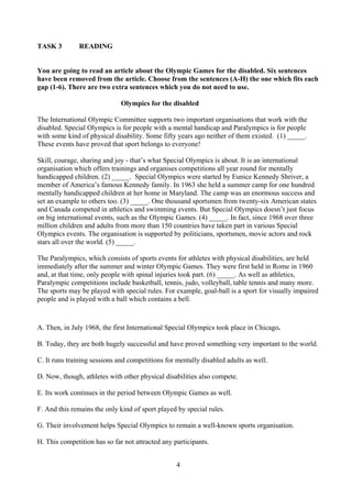 4
TASK 3 READING
You are going to read an article about the Olympic Games for the disabled. Six sentences
have been removed from the article. Choose from the sentences (A-H) the one which fits each
gap (1-6). There are two extra sentences which you do not need to use.
Olympics for the disabled
The International Olympic Committee supports two important organisations that work with the
disabled. Special Olympics is for people with a mental handicap and Paralympics is for people
with some kind of physical disability. Some fifty years ago neither of them existed. (1) _____.
These events have proved that sport belongs to everyone!
Skill, courage, sharing and joy - that’s what Special Olympics is about. It is an international
organisation which offers trainings and organises competitions all year round for mentally
handicapped children. (2) _____. Special Olympics were started by Eunice Kennedy Shriver, a
member of America’s famous Kennedy family. In 1963 she held a summer camp for one hundred
mentally handicapped children at her home in Maryland. The camp was an enormous success and
set an example to others too. (3) _____. One thousand sportsmen from twenty-six American states
and Canada competed in athletics and swimming events. But Special Olympics doesn’t just focus
on big international events, such as the Olympic Games. (4) _____. In fact, since 1968 over three
million children and adults from more than 150 countries have taken part in various Special
Olympics events. The organisation is supported by politicians, sportsmen, movie actors and rock
stars all over the world. (5) _____.
The Paralympics, which consists of sports events for athletes with physical disabilities, are held
immediately after the summer and winter Olympic Games. They were first held in Rome in 1960
and, at that time, only people with spinal injuries took part. (6) _____. As well as athletics,
Paralympic competitions include basketball, tennis, judo, volleyball, table tennis and many more.
The sports may be played with special rules. For example, goal-ball is a sport for visually impaired
people and is played with a ball which contains a bell.
A. Then, in July 1968, the first International Special Olympics took place in Chicago.
B. Today, they are both hugely successful and have proved something very important to the world.
C. It runs training sessions and competitions for mentally disabled adults as well.
D. Now, though, athletes with other physical disabilities also compete.
E. Its work continues in the period between Olympic Games as well.
F. And this remains the only kind of sport played by special rules.
G. Their involvement helps Special Olympics to remain a well-known sports organisation.
H. This competition has so far not attracted any participants.
 