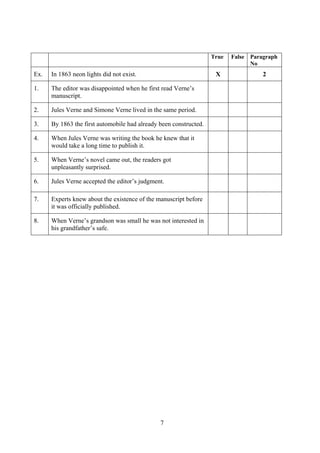 7
True False Paragraph
No
Ex. In 1863 neon lights did not exist. X 2
1. The editor was disappointed when he first read Verne’s
manuscript.
2. Jules Verne and Simone Verne lived in the same period.
3. By 1863 the first automobile had already been constructed.
4. When Jules Verne was writing the book he knew that it
would take a long time to publish it.
5. When Verne’s novel came out, the readers got
unpleasantly surprised.
6. Jules Verne accepted the editor’s judgment.
7. Experts knew about the existence of the manuscript before
it was officially published.
8. When Verne’s grandson was small he was not interested in
his grandfather’s safe.
 