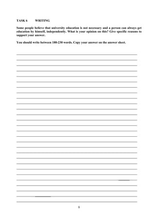 8
TASK 6 WRITING
Some people believe that university education is not necessary and a person can always get
education by himself, independently. What is your opinion on this? Give specific reasons to
support your answer.
You should write between 180-230 words. Copy your answer on the answer sheet.
_______
__________
 