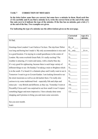 10
TASK 7 CORRECTION OF MISTAKES
In the letter below some lines are correct, but some have a mistake in them. Read each line
(1-12) carefully and if you find a mistake in it, write the correct form at the end of the same
line and, next to it indicate the type of the mistake. If the line has no mistake, put a tick ()
at the end of the line. Two examples are given.
For indicating the type of a mistake use the abbreviations given on the next page.
Corrected
Form
type of a
mistake
Hi Dad,
Greetings from London! I can’t believe I’m here. The trip from Tbilisi
was long and boring but I made it. My only accommodation is nice and
in a good location. I’m staying in a small guesthouse in the centre of
London. My room overlook Green Park. It’s really exciting! The
weather is amazing, it’s warm and sunny, with a clearly blue sky.
It’s very good for sightseeing, because there is such large variety of
different things to see. On Sunday I’m taking a train to Brighton which
is in the south. I’ve heard it’s a fantastic place and I really want to see it.
Tomorrow I want to go to Covent Garden. I am looking forward to see
the street musicians as well as an old market there. I’m really also
curious to try some traditional food – especially fish and chips and
mince pie – very British and different, as they say. Yesterday I went at
Piccadilly Circus and I was surprised to see how small it was! I expect
something bigger and more impressive. I have already done some
shopping and I promise to bring you and mum some souvenirs.
See you next month.
Irakli
0)__ ____
0)__only____
1)_______
2)_______
3)_______
4)_______
5)_______
6)_______
7)_______
8) _______
9)_______
10)______
11) ______
12) ______
________
__Ex.w._
_______
_______
_______
_______
_______
_______
_______
_______
_______
_______
_______
_______
 