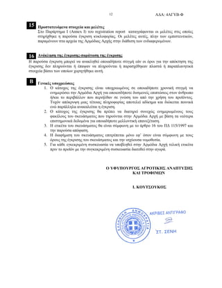 Α∆Α: 4ΑΓΥΒ-Φ12
15 Προστατευόµενα στοιχεία και µελέτες
Στο Παράρτηµα Ι (Annex I) του registration report καταγράφονται οι µελέτες στις οποίες
στηρίχθηκε η παρούσα έγκριση κυκλοφορίας. Οι µελέτες αυτές, πλην των εµπιστευτικών,
παραµένουν στα αρχεία της Αρµόδιας Αρχής στην διάθεση των ενδιαφεροµένων.
16 Ανάκληση της έγκρισης-παράταση της έγκρισης
Η παρούσα έγκριση µπορεί να ανακληθεί οποιαδήποτε στιγµή εάν οι όροι για την απόκτηση της
έγκρισης δεν πληρούνται ή έπαψαν να πληρούνται ή παρασχέθηκαν πλαστά ή παραπλανητικά
στοιχεία βάσει των οποίων χορηγήθηκε αυτή.
Β Γενικές υποχρεώσεις
1. Ο κάτοχος της έγκρισης είναι υποχρεωµένος σε οποιαδήποτε χρονική στιγµή να
ενηµερώσει την Αρµόδια Αρχή για οποιεσδήποτε δυσµενείς επιπτώσεις στον άνθρωπο
ή/και το περιβάλλον που περιήλθαν σε γνώση του από την χρήση του προϊόντος.
Τυχόν απόκρυψη µιας τέτοιας πληροφορίας αποτελεί αδίκηµα και διώκεται ποινικά
ενώ παράλληλα ανακαλείται η έγκριση.
2. Ο κάτοχος της έγκρισης θα πρέπει να διατηρεί συνεχώς ενηµερωµένους τους
φακέλους του σκευάσµατος που τηρούνται στην Αρµόδια Αρχή µε βάση τα νεότερα
επιστηµονικά δεδοµένα για οποιαδήποτε µελλοντική επανεξέταση.
3. Η ετικέτα του σκευάσµατος θα είναι σύµφωνη µε το άρθρο 16 του Π∆ 115/1997 και
την παρούσα απόφαση.
4. Η διαφήµιση του σκευάσµατος επιτρέπεται µόνο εφ’ όσον είναι σύµφωνη µε τους
όρους της έγκρισης του σκευάσµατος και την ισχύουσα νοµοθεσία.
5. Για κάθε εγκεκριµένη συσκευασία να υποβληθεί στην Αρµόδια Αρχή τελική ετικέτα
πριν το προϊόν µε την συγκεκριµένη συσκευασία διατεθεί στην αγορά.
Ο ΥΦΥΠΟΥΡΓΟΣ ΑΓΡΟΤΙΚΗΣ ΑΝΑΠΤΥΞΗΣ
ΚΑΙ ΤΡΟΦΙΜ Ν
Ι. ΚΟΥΤΣΟΥΚΟΣ
 
