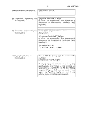 Α∆Α: 4ΑΓΥΒ-Φ4
γ) Παρασκευαστής σκευάσµατος: Syngenta Ltd, Αγγλία
γ) Εργοστάσιο παρασκευής του
σκευάσµατος:
Syngenta Chemicals BV, Βέλγιο
(η ∆/νση του εργοστασίου είναι εµπιστευτική
πληροφορία και βρίσκεται στο Παράρτηµα Ι της
παρούσας).
δ) Εργοστάσια συσκευασίας του
σκευάσµατος:
Συσκευάζεται στις εγκαταστάσεις των
επιχειρήσεων:
1) Syngenta Chemicals BV, Βέλγιο
(η ∆/νση του εργοστασίου είναι εµπιστευτική
πληροφορία και βρίσκεται στο Παράρτηµα Ι της
παρούσας).
2) ΓΕ ΦΑΡΜ ΑΕΒΕ
ΛΕ Φ. ΝΑΤΟ ΘΕΣΗ ΠΗΛΙΧΟ
στ) Εγγυηµένη σύνθεση του
σκευάσµατος:
Diquat: 20% β/ο (υπο µορφή diquat dibromide
37,4% β/ο)
βοηθητικές ουσίες: 66,4% β/β
Η πλήρης εγγυηµένη σύνθεση του σκευάσµατος
προσδιορίζεται στο Τµήµα J της αίτησης µε
ηµεροµηνία 22-12-2004 (Αρ. Πρ. ΥΓ 123246) της
εταιρείας Syngenta Ltd και παραµένουν στα
αρχεία της Αρµόδιας Αρχής στο part C της
έκθεσης αξιολόγησης (registration report).
 