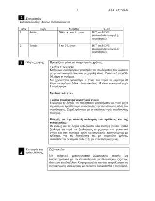 Α∆Α: 4ΑΓΥΒ-Φ5
2 Συσκευασίες
2.2 Συσκευασίες: (Σύνολο συσκευασιών:4)
Α/Α Είδος Μέγεθος Υλικό
1 Φιάλες 500 κ.εκ. και 1 λίτρου PET και ΗDPE
(πολυαιθυλένιο υψηλής
πυκνότητας)
2 ∆οχεία 3 και 5 λίτρων PET και ΗDPE
(πολυαιθυλένιο υψηλής
πυκνότητας)
3 Προορίζεται µόνο για επαγγελµατίες χρήστες.Οδηγίες χρήσης:
Τρόπος εφαρµογής:
Καθολικός οµοιόµορφος ψεκασµός του φυλλώµατος των ζιζανίων
µε ψεκαστικό υψηλού όγκου µε χαµηλή πίεση. Ψεκαστικό υγρό 30-
50 λίτρα το στρέµµα.
Με χειροκίνητο ψεκαστήρα ο όγκος του νερού το λιγότερο 20
λίτρα το στρέµµα. Μπεκ τύπου σκούπας. Η πίεση ψεκασµού µέχρι
1 ατµόσφαιρα.
Συνδιαστικότητα:-
Τρόπος παρασκευής ψεκαστικού υγρού:
Γεµίζoυµε τo δοχείο του ψεκαστικού µηχανήµατος µε νερό µέχρι
τη µέση και προσθέτουµε αναδεύοντας την συνιστώµενη δόση του
σκευάσµατος. Συµπληρώνουµε µε το υπόλοιπο νερό, αναδεύοντας
συνεχώς.
Οδηγίες για την ασφαλή απόσυρση του προϊόντος και της
συσκευασίας:
Οι φιάλες και τα δοχεία ξεπλένονται υπό πίεση ή γίνεται τριπλό
ξέπλυµα (τα νερά του ξεπλύµατος τα ρίχνουµε στο ψεκαστικό
υγρό) και στη συνέχεια αφού καταστραφούν προηγουµένως µε
τρύπηµα, για τη διασφάλιση της µη περαιτέρω χρήσης,
εναποτίθενται σε σηµεία συλλογής για ανάκτηση ενέργειας.
4
Κατηγορία και
τρόπος δράσης:
Ζιζανιοκτόνο
Μη εκλεκτικό µεταφυτρωτικό ζιζανιοκτόνο επαφής (µη
διασυστηµατικό) για την καταπολέµηση µεγάλου εύρους ζιζανίων,
ιδιαίτερα πλατύφυλλων. Χρησιµοποιείται και σαν αποφυλλωτικό σε
συγκεκριµένες καλλιέργειες µε σκοπό να διευκολυνθεί η συγκοµιδή.
 
