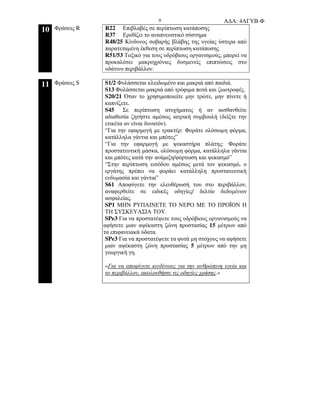 Α∆Α: 4ΑΓΥΒ-Φ9
10 Φράσεις R R22 Επιβλαβές σε περίπτωση κατάποσης
R37 Ερεθίζει το αναπνευστικό σύστηµα
R48/25 Κίνδυνος σοβαρής βλάβης της υγείας ύστερα από
παρατεταµένη έκθεση σε περίπτωση κατάποσης
R51/53 Τοξικό για τους υδρόβιους οργανισµούς, µπορεί να
προκαλέσει µακροχρόνιες δυσµενείς επιπτώσεις στο
υδάτινο περιβάλλον.
11 Φράσεις S S1/2 Φυλάσσεται κλειδωµένο και µακριά από παιδιά.
S13 Φυλάσσεται µακριά από τρόφιµα ποτά και ζωοτροφές.
S20/21 Όταν το χρησιµοποιείτε µην τρώτε, µην πίνετε ή
καπνίζετε.
S45 Σε περίπτωση ατυχήµατος ή αν αισθανθείτε
αδιαθεσία ζητήστε αµέσως ιατρική συµβουλή (δείξτε την
ετικέτα αν είναι δυνατόν).
“Για την εφαρµογή µε τρακτέρ: Φοράτε ολόσωµη φόρµα,
κατάλληλα γάντια και µπότες”
“Για την εφαρµογή µε ψεκαστήρα πλάτης: Φοράτε
προστατευτική µάσκα, ολόσωµη φόρµα, κατάλληλα γάντια
και µπότες κατά την ανάµιξη/φόρτωση και ψεκασµό”
“Στην περίπτωση εισόδου αµέσως µετά τον ψεκασµό, ο
εργάτης πρέπει να φοράει κατάλληλη προστατευτική
ενδυµασία και γάντια”
S61 Αποφύγετε την ελευθέρωσή του στο περιβάλλον,
αναφερθείτε σε ειδικές οδηγίες/ δελτίο δεδοµένων
ασφαλείας.
SP1 ΜΗΝ ΡΥΠΑΙΝΕΤΕ ΤΟ ΝΕΡΟ ΜΕ ΤΟ ΠΡΟΪΟΝ Η
ΤΗ ΣΥΣΚΕΥΑΣΙΑ ΤΟΥ.
SPe3 Για να προστατέψετε τους υδρόβιους οργανισµούς να
αφήσετε µιαν αψέκαστη ζώνη προστασίας 15 µέτρων από
τα επιφανειακά ύδατα.
SPe3 Για να προστατέψετε τα φυτά µη στόχους να αφήσετε
µιαν αψέκαστη ζώνη προστασίας 5 µέτρων από την µη
γεωργική γη.
«Για να αποφύγετε κινδύνους για την ανθρώπινη υγεία και
το περιβάλλον, ακολουθήστε τις οδηγίες χρήσης.»
 