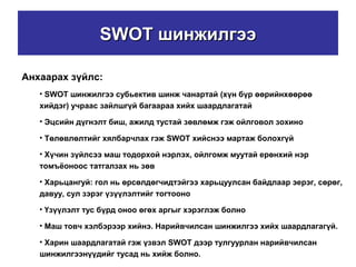 SWOTSWOT шинжилгээшинжилгээ
Анхаарах зүйлс:
• SWOT шинжилгээ субьектив шинж чанартай (хүн бүр өөрийнхөөрөө
хийдэг) учраас зайлшгүй багаараа хийх шаардлагатай
• Эцсийн дүгнэлт биш, ажилд тустай зөвлөмж гэж ойлговол зохино
• Төлөвлөлтийг хялбарчлах гэж SWOT хийснээ мартаж болохгүй
• Хүчин зүйлсээ маш тодорхой нэрлэх, ойлгомж муутай ерөнхий нэр
томъёоноос татгалзах нь зөв
• Харьцангуй: гол нь өрсөлдөгчидтэйгээ харьцуулсан байдлаар эерэг, сөрөг,
давуу, сул зэрэг үзүүлэлтийг тогтооно
• Үзүүлэлт тус бүрд оноо өгөх аргыг хэрэглэж болно
• Маш товч хэлбэрээр хийнэ. Нарийвчилсан шинжилгээ хийх шаардлагагүй.
• Харин шаардлагатай гэж үзвэл SWOT дээр тулгуурлан нарийвчилсан
шинжилгээнүүдийг тусад нь хийж болно.
 