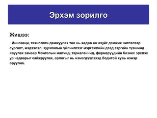 Эрхэм зорилгоЭрхэм зорилго
Жишээ:
- Инноваци, технологи дамжуулах төв нь хөдөө аж ахуйг дэмжих чиглэлээр
сургалт, мэдээлэл, зуучлалын үйлчилгээг мэргэжлийн дээд зэргийн түвшинд
явуулах замаар Монголын малчид, тариаланчид, фермерүүдийн бизнес эрхлэх
ур чадварыг сайжруулах, орлогыг нь нэмэгдүүлэхэд бодитой хувь нэмэр
оруулна.
 