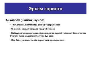 Эрхэм зорилгоЭрхэм зорилго
Анхаарах (шалгах) зүйлс:
- Томъёлол нь ойлгомжтой бөгөөд тодорхой эсэх
- Өнөөгийн нөхцөл байдалд тохирч буй эсэх
- Байгууллагын шинж чанар, үйл ажиллагаа, түүний үндэслэл болон чиглэх
бүлгийн тухай мэдээллийг агуулж буй эсэх
- Өөр байгууллагын хэтийн зорилготой давхцсан эсэх
 