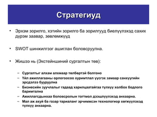 СтратегиудСтратегиуд
• Эрхэм зорилго, хэтийн зорилго ба зорилгууд биелүүлэхэд сахих
дүрэм заавар, зөвлөмжүүд
• SWOT шинжилгээг ашиглан боловсруулна.
• Жишээ нь (Экстейншиний сургалтын төв):
– Сургалтыг алхам алхмаар төлбөртэй болгоно
– Үйл ажиллагааны орлогоосоо хуримтлал үүсгэх замаар санхүүгийн
эрсдэлээ бууруулна
– Бизнесийн зуучлалыг гадаад харилцаатайгаа түлхүү холбох бодлого
баримтална
– Ажиллагсдынхаа боловсролын тогтмол дээшлүүлэхэд анхаарна.
– Мал аж ахуй ба газар тариаланг эрчимжсэн технологиор хөгжүүлэхэд
түлхүү анхаарна.
 
