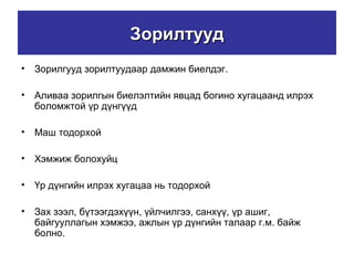 ЗорилтуудЗорилтууд
• Зорилгууд зорилтуудаар дамжин биелдэг.
• Аливаа зорилгын биелэлтийн явцад богино хугацаанд илрэх
боломжтой үр дүнгүүд
• Маш тодорхой
• Хэмжиж болохуйц
• Үр дүнгийн илрэх хугацаа нь тодорхой
• Зах зээл, бүтээгдэхүүн, үйлчилгээ, санхүү, үр ашиг,
байгууллагын хэмжээ, ажлын үр дүнгийн талаар г.м. байж
болно.
 