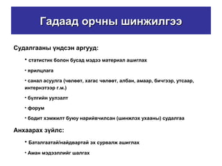 Гадаад орчны шинжилгээГадаад орчны шинжилгээ
Судалгааны үндсэн аргууд:
• статистик болон бусад мэдээ материал ашиглах
• ярилцлага
• санал асуулга (чөлөөт, хагас чөлөөт, албан, амаар, бичгээр, утсаар,
интернэтээр г.м.)
• бүлгийн уулзалт
• форум
• бодит хэмжилт буюу нарийвчилсан (шинжлэх ухааны) судалгаа
Анхаарах зүйлс:
• Баталгаатай/найдвартай эх сурвалж ашиглах
• Аман мэдээллийг шалгах
 