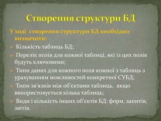 У ході створення структури БД необхідно
визначити:
 Кількість таблиць БД;
 Перелік полів для кожної таблиці, які із цих полів
будуть ключовими;
 Типи даних для кожного поля кожної з таблиць з
урахуванням можливостей конкретної СУБД;
 Типи зв’язків між об’єктами таблиць, якщо
використовується кілька таблиць;
 Види і кількість інших об’єктів БД: форм, запитів,
звітів.
 