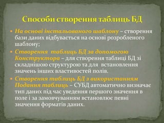  На основі інстальованого шаблону – створення
бази даних відбувається на основі розробленого
шаблону;
 Створення таблиць БД за допомогою
Конструктора – для створення таблиці БД зі
складнішою структурою та для встановлення
значень інших властивостей полів.
 Створення таблиць БД з використанням
Подання таблиць – СУБД автоматично визначає
тип даних під час уведення першого значення в
поле і за замовчуванням встановлює певні
значення форматів даних.
 