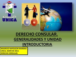 DERECHO CONSULAR.
GENERALIDADES Y UNIDAD
INTRODUCTORIA.
MAURICIO NAPOLEON MAIRENA
UNICA, MAYO DE 2013.
DERECHO CONSULAR.
 