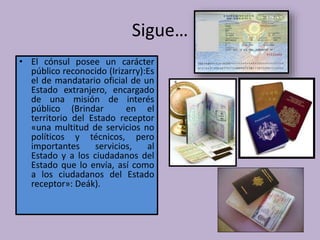 Sigue…
• El cónsul posee un carácter
público reconocido (Irizarry):Es
el de mandatario oficial de un
Estado extranjero, encargado
de una misión de interés
público (Brindar en el
territorio del Estado receptor
«una multitud de servicios no
políticos y técnicos, pero
importantes servicios, al
Estado y a los ciudadanos del
Estado que lo envía, así como
a los ciudadanos del Estado
receptor»: Deák).
 