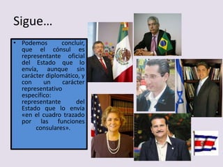 Sigue…
• Podemos concluir,
que el cónsul es
representante oficial
del Estado que lo
envía, aunque sin
carácter diplomático, y
con un carácter
representativo
específico:
representante del
Estado que lo envía
«en el cuadro trazado
por las funciones
consulares».
 