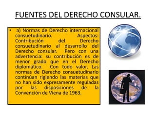FUENTES DEL DERECHO CONSULAR.
• a) Normas de Derecho internacional
consuetudinario. Aspectos:
Contribución del Derecho
consuetudinario al desarrollo del
Derecho consular. Pero con una
advertencia: su contribución es de
menor grado que en el Derecho
diplomático. Con todo valor, Las
normas de Derecho consuetudinario
continúan rigiendo las materias que
no han sido expresamente reguladas
por las disposiciones de la
Convención de Viena de 1963.
 