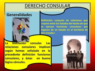 DERECHO CONSULAR
Generalidades
Definición: conjunto de relaciones que
«nacen entre los Estados del hecho de que
se ejerzan funciones consulares por
órganos de un Estado en el territorio de
otro Estado»
La institución consular. Las
relaciones consulares implican
según hemos señalado en la
precedente definición funciones
consulares, y éstas en buena
lógica cónsules.
 