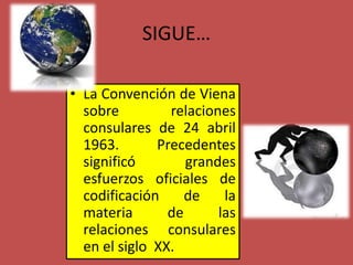 SIGUE…
• La Convención de Viena
sobre relaciones
consulares de 24 abril
1963. Precedentes
significó grandes
esfuerzos oficiales de
codificación de la
materia de las
relaciones consulares
en el siglo XX.
 