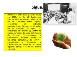 Sigue…
• Dentro del entramado panamericano,
en 1928, en la VI Conferencia
Internacional Americana, elaboración
de un Convenio sobre agentes
consulares (25 artículos:
nombramiento, funciones y derechos
de los cónsules). En vigor 13
Repúblicas americanas. 3) Dentro del
marco europeo: la tarea del Consejo
de Europa. Concretamente, la
Convención europea sobre las
funciones consulares, de 1967 ,
encaminada a completar la
Convención de Viena en un plano
regional particular y en un espíritu
europeo
 