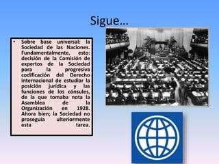 Sigue…
• Sobre base universal: la
Sociedad de las Naciones.
Fundamentalmente, esto:
decisión de la Comisión de
expertos de la Sociedad
para la progresiva
codificación del Derecho
internacional de estudiar la
posición jurídica y las
funciones de los cónsules,
de la que tomaba nota la
Asamblea de la
Organización en 1928.
Ahora bien; la Sociedad no
proseguía ulteriormente
esta tarea.
 