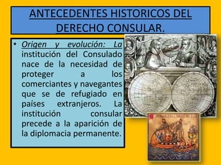 ANTECEDENTES HISTORICOS DEL
DERECHO CONSULAR.
• Origen y evolución: La
institución del Consulado
nace de la necesidad de
proteger a los
comerciantes y navegantes
que se de refugiado en
países extranjeros. La
institución consular
precede a la aparición de
la diplomacia permanente.
 