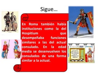 Sigue…
En Roma también había
instituciones como la del
Hospitium que
desempeñaba funciones
similares a las del actual
consulado. En la edad
media se desenvuelven los
consulados de una forma
similar a la actual.
 