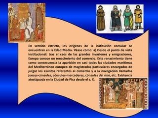 En sentido estricto, los orígenes de la institución consular se
encuentran en la Edad Media. Véase cómo: a) Desde el punto de vista
institucional: tras el caos de las grandes invasiones y emigraciones,
Europa conoce un renacimiento del comercio. Este renacimiento tiene
como consecuencia la aparición en casi todas las ciudades marítimas
del Mediterráneo europeo de magistrados particulares encargados de
juzgar los asuntos referentes al comercio y a la navegación llamados
jueces-cónsules, cónsules-mercaderes, cónsules del mar, etc. Existencia
atestiguada en la Ciudad de Pisa desde el s. X.
 