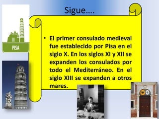 Sigue….
• El primer consulado medieval
fue establecido por Pisa en el
siglo X. En los siglos XI y XII se
expanden los consulados por
todo el Mediterráneo. En el
siglo XIII se expanden a otros
mares.
 